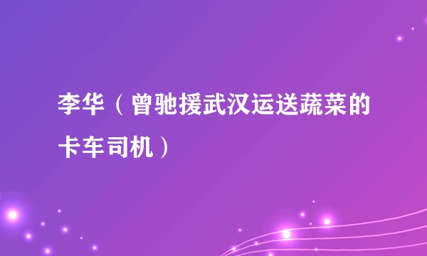 李华（曾驰援武汉运送蔬菜的卡车司机）
