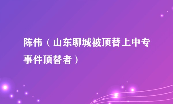 陈伟（山东聊城被顶替上中专事件顶替者）