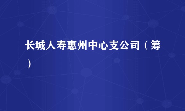 长城人寿惠州中心支公司（筹）