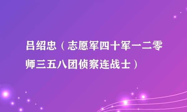 吕绍忠(志愿军四十军一二零师三五八团侦察连战士)
