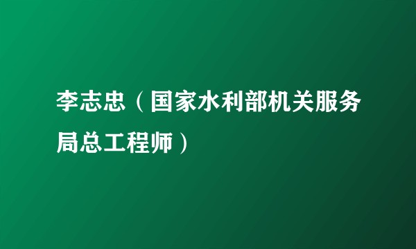 李志忠（国家水利部机关服务局总工程师）