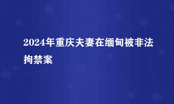 2024年重庆夫妻在缅甸被非法拘禁案