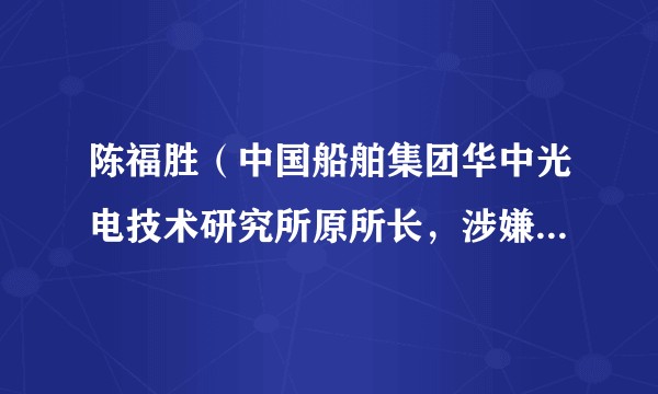 陈福胜（中国船舶集团华中光电技术研究所原所长，涉嫌严重违纪违法被查）