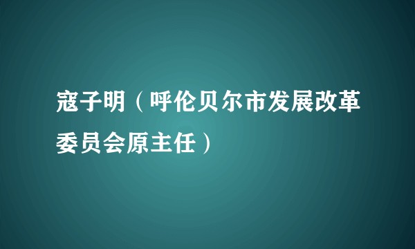 寇子明（呼伦贝尔市发展改革委员会原主任）
