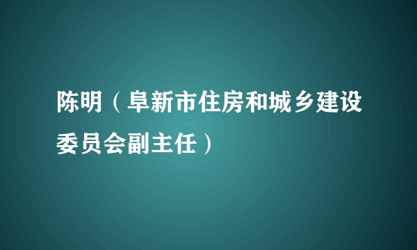 陈明（阜新市住房和城乡建设委员会副主任）