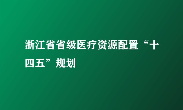 浙江省省级医疗资源配置“十四五”规划