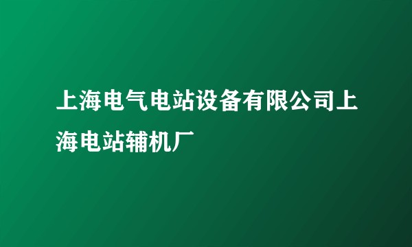 上海电气电站设备有限公司上海电站辅机厂