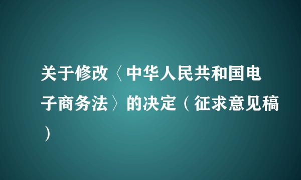 关于修改〈中华人民共和国电子商务法〉的决定（征求意见稿）