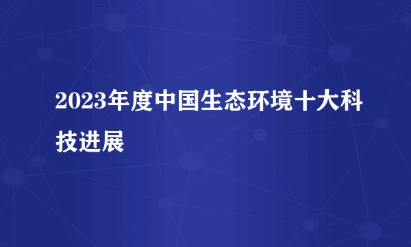 2023年度中国生态环境十大科技进展