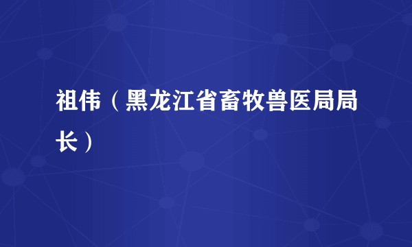 祖伟（黑龙江省畜牧兽医局局长）