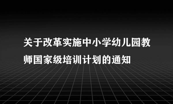 关于改革实施中小学幼儿园教师国家级培训计划的通知