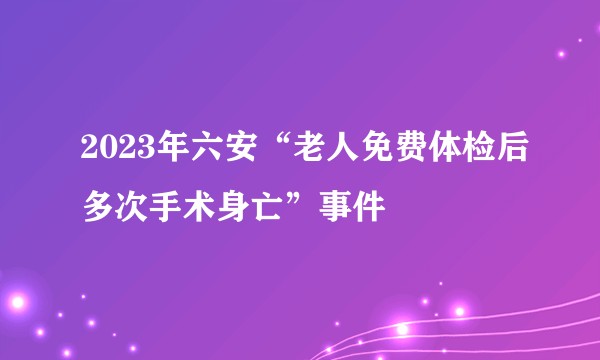 2023年六安“老人免费体检后多次手术身亡”事件