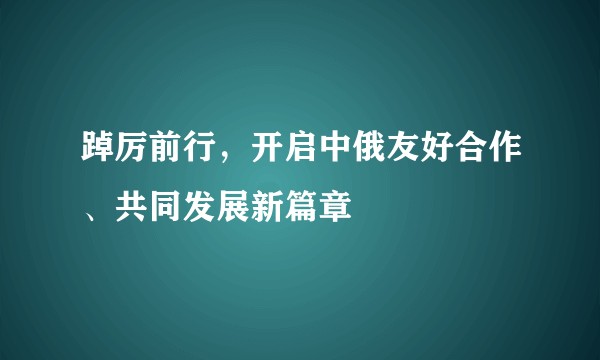 踔厉前行，开启中俄友好合作、共同发展新篇章