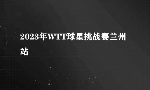 2023年WTT球星挑战赛兰州站