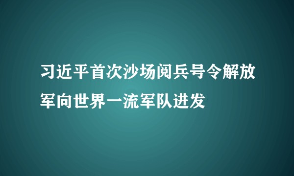 习近平首次沙场阅兵号令解放军向世界一流军队进发