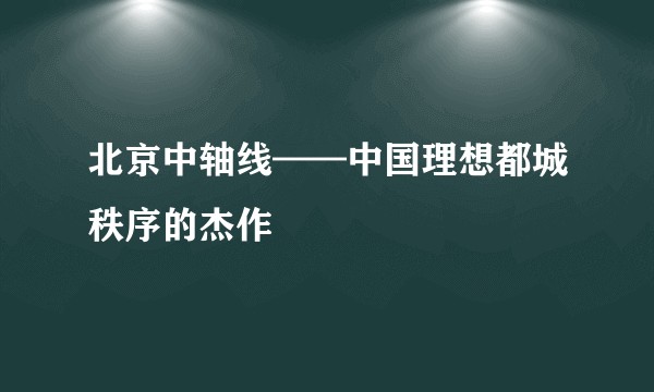 北京中轴线——中国理想都城秩序的杰作