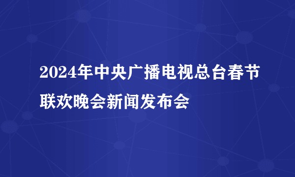 2024年中央广播电视总台春节联欢晚会新闻发布会
