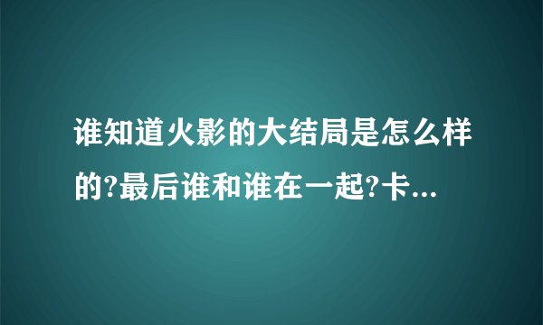 谁知道火影的大结局是怎么样的?最后谁和谁在一起?卡卡西死了没?