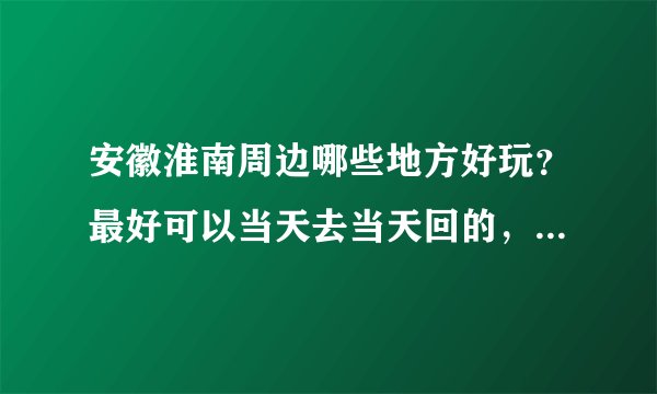 安徽淮南周边哪些地方好玩？最好可以当天去当天回的，具体一点的 而且最好说哈价格