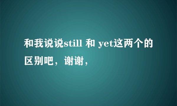 和我说说still 和 yet这两个的区别吧,谢谢,
