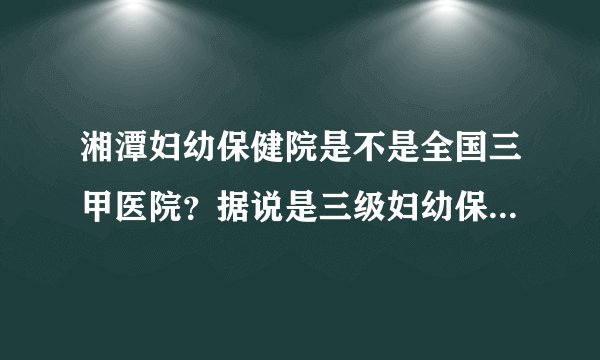 湘潭妇幼保健院是不是全国三甲医院?据说是三级妇幼保健院,两者有什么区别?