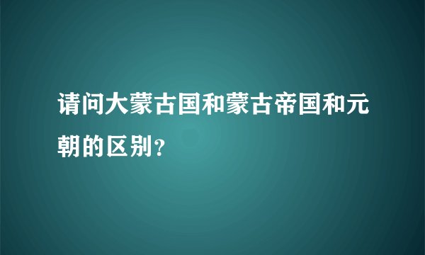 请问大蒙古国和蒙古帝国和元朝的区别？