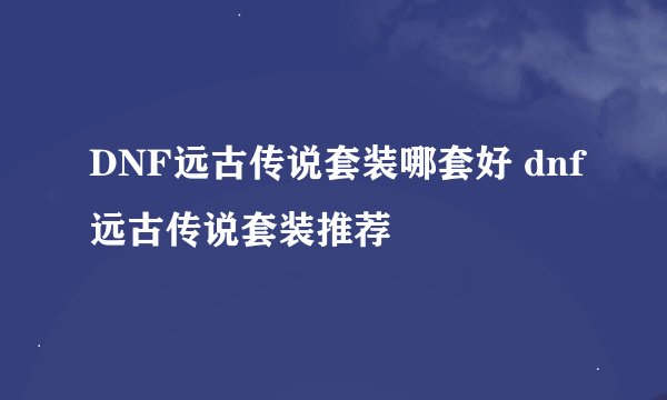 DNF远古传说套装哪套好 dnf远古传说套装推荐