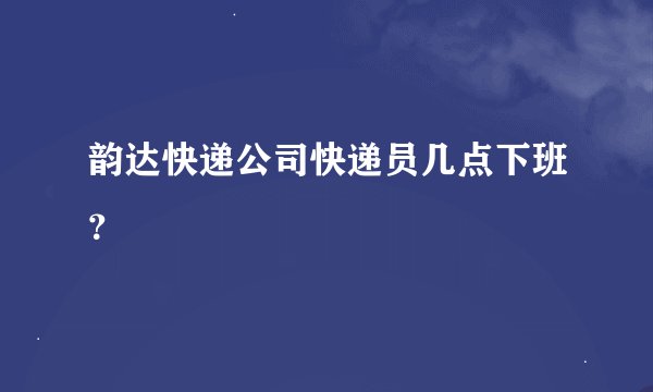 韵达快递公司快递员几点下班?