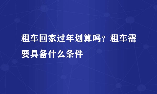 租车回家过年划算吗？租车需要具备什么条件