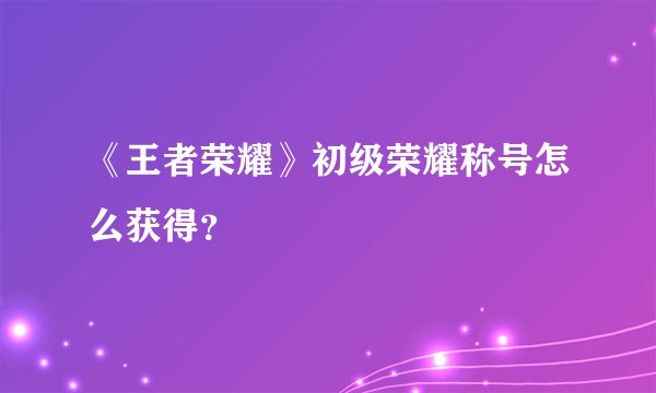 《王者荣耀》初级荣耀称号怎么获得？