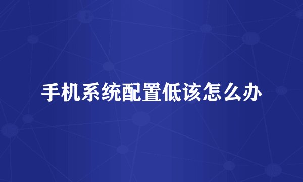 手机系统配置低该怎么办