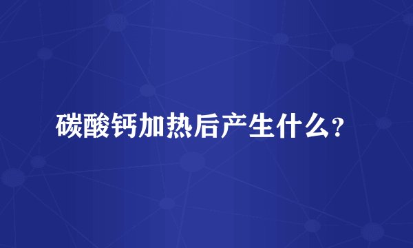 碳酸钙加热后产生什么？
