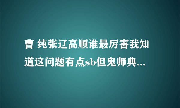 曹 纯张辽高顺谁最厉害我知道这问题有点sb但鬼师典韦上说曹纯高顺都比张辽厉害 , .