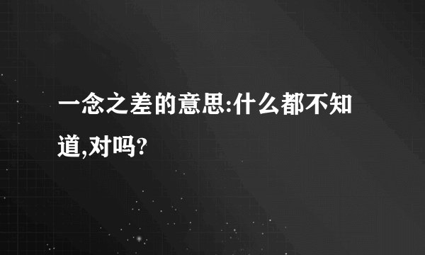 一念之差的意思:什么都不知道,对吗?