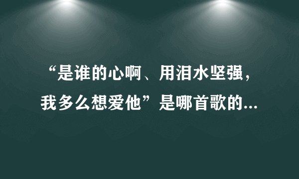 “是谁的心啊、用泪水坚强，我多么想爱他”是哪首歌的歌词？谁能告诉下、在此大谢了！！！
