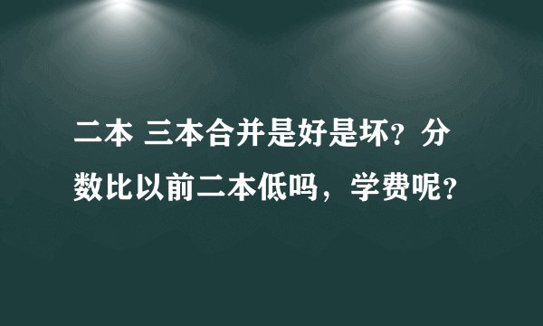 二本 三本合并是好是坏？分数比以前二本低吗，学费呢？
