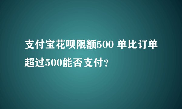 支付宝花呗限额500 单比订单超过500能否支付？