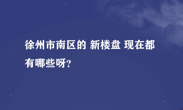 徐州市南区的 新楼盘 现在都有哪些呀？