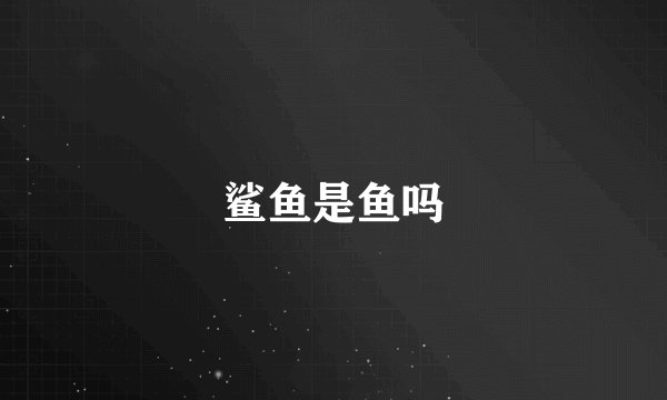 鲨鱼是鱼吗