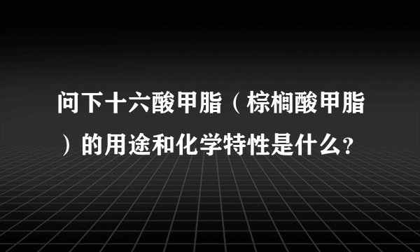 问下十六酸甲脂（棕榈酸甲脂）的用途和化学特性是什么？