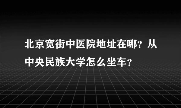 北京宽街中医院地址在哪？从中央民族大学怎么坐车？