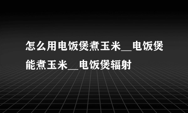 怎么用电饭煲煮玉米__电饭煲能煮玉米__电饭煲辐射