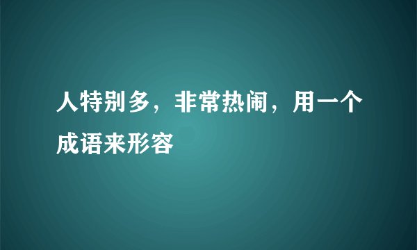 人特别多，非常热闹，用一个成语来形容