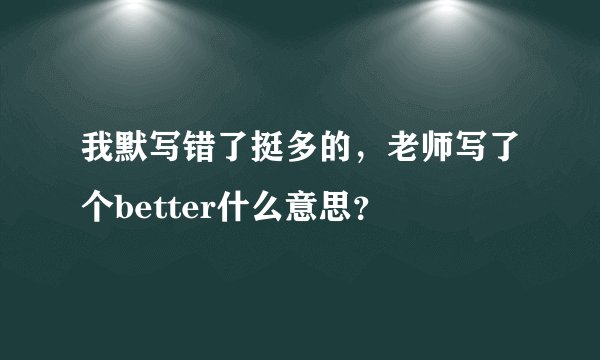 我默写错了挺多的，老师写了个better什么意思？