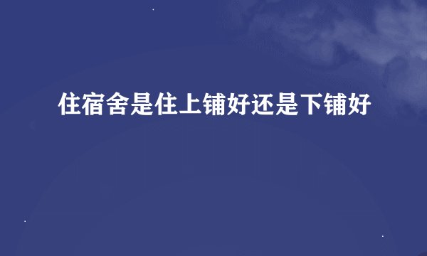 住宿舍是住上铺好还是下铺好