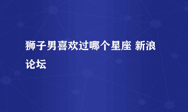 狮子男喜欢过哪个星座 新浪论坛