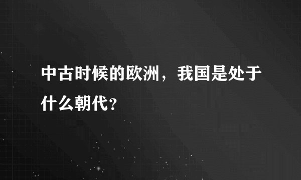 中古时候的欧洲，我国是处于什么朝代？