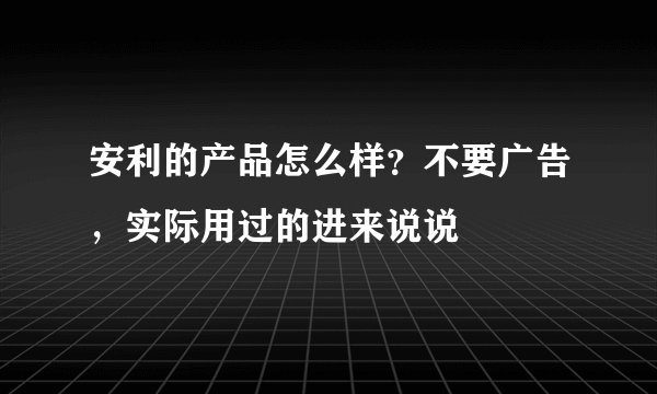 安利的产品怎么样？不要广告，实际用过的进来说说