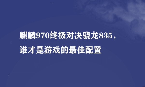 麒麟970终极对决骁龙835，谁才是游戏的最佳配置