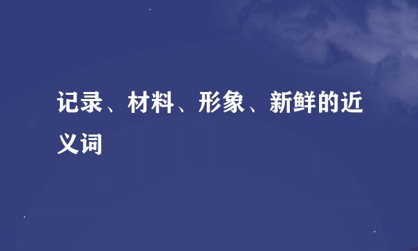 记录、材料、形象、新鲜的近义词